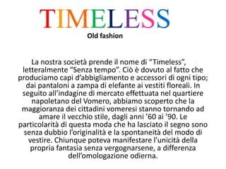La nostra società prende il nome di “Timeless”,
letteralmente “Senza tempo”. Ciò è dovuto al fatto che
produciamo capi d’abbigliamento e accessori di ogni tipo;
dai pantaloni a zampa di elefante ai vestiti floreali. In
seguito all’indagine di mercato effettuata nel quartiere
napoletano del Vomero, abbiamo scoperto che la
maggioranza dei cittadini vomeresi stanno tornando ad
amare il vecchio stile, dagli anni ’60 ai ’90. Le
particolarità di questa moda che ha lasciato il segno sono
senza dubbio l’originalità e la spontaneità del modo di
vestire. Chiunque poteva manifestare l’unicità della
propria fantasia senza vergognarsene, a differenza
dell’omologazione odierna.
TIMELESSOld fashion
 