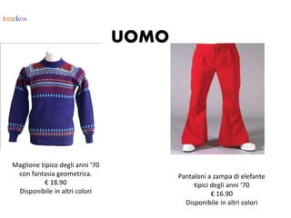 timeless
UOMO
Maglione tipico degli anni ‘70
con fantasia geometrica.
€ 18.90
Disponibile in altri colori
Pantaloni a zampa di elefante
tipici degli anni ‘70
€ 16.90
Disponibile in altri colori
 