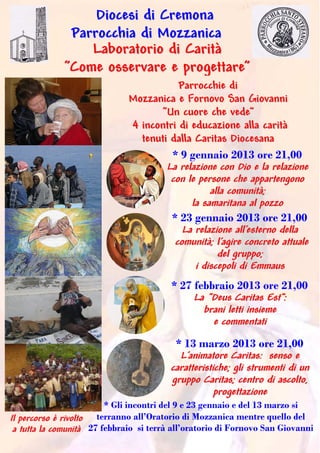 Diocesi di Cremona
               Parrocchia di Mozzanica
                  Laboratorio di Carità
              ”Come osservare e progettare”
                                         Parrocchie di
                              Mozzanica e Fornovo San Giovanni
                                    “Un cuore che vede”
                              4 incontri di educazione alla carità
                                tenuti dalla Caritas Diocesana
                                       * 9 gennaio 2013 ore 21,00
                                      La relazione con Dio e la relazione
                                       con le persone che appartengono
                                                 alla comunità;
                                            la samaritana al pozzo
                                       * 23 gennaio 2013 ore 21,00
                                          La relazione all’esterno della
                                        comunità; l’agire concreto attuale
                                                   del gruppo;
                                             i discepoli di Emmaus
                                         * 27 febbraio 2013 ore 21,00
                                              La “Deus Caritas Est”:
                                                brani letti insieme
                                                  e commentati
                                          * 13 marzo 2013 ore 21,00
                                           L’animatore Caritas: senso e
                                         caratteristiche; gli strumenti di un
                                         gruppo Caritas; centro di ascolto,
                                                     progettazione
                         * Gli incontri del 9 e 23 gennaio e del 13 marzo si
Il percorso è rivolto terranno all’Oratorio di Mozzanica mentre quello del
 a tutta la comunità 27 febbraio si terrà all’oratorio di Fornovo San Giovanni
 