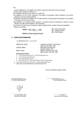 ●La
escala de calificaciones es la vigesimal y en cualquier evaluación el medio punto es a favor del alumno.
●La nota mínima aprobatoria es TRECE (13).
●Si el estudiante obtuviera una nota inferior a 10, repite la UD.
●La inasistencia por más 20 días consecutivos a las sesiones de aprendizaje invalida al estudiante para continuar
estudiando las diversas unidades didácticas.
●El estudiante que obtuviera un calificativo de 10 a 12 tiene derecho a un primer proceso de recuperación, que se realizará
en la semana 18° con el mismo docente.
●Los estudiantes que no lograsen aprobar ingresaran a un segundo proceso de recuperación a cargo de un jurado
integrado por el jefe del Área Académica y otros 02 docentes.
●La nota final en la UD es la que corresponde a la última capacidad terminal, (principio del logro de capacidades).
Obtención de promedios:
V. FUENTEDE INFORMACIÒN:
es.slideshare.net › Jordan2009
GERSCHLER, Hellmut : Tecnología del Automóvil. Edit. Reverte.
Barcelona. 2da. Edición. 1985
CROUSE, Williams : Motor Diesel. Edit. Marcombo.
Barcelona. España. 1973.
BOSCH, Robert : sistemas de Inyección diesel, Edit.
Bilbao, España, 10ma. Edic., 2008.
Direcciones de Internet
⮚ www.mecanicavirtual.com / www.rincondelvago.com
⮚ www.mecanicoautomotriz.org
⮚ www.ingenieriadiesel.com.
⮚ Eurotecnica S.A.C., Peru, Bosch Diesel Center | Especialistas.
 Autoinyección Diesel | Servicio de ...autoinyecciondiesel.com.
 https://www.marinedieselbasics.com/mdb2-extracts12/
San Juan de Miraflores, agosto del 2020
_____________________ _____________________
Eco. Miguel Ángel Beserra Bringas V.B. jefe de Área Académica
V°B° Jefe de Unidad Académica Mg. Jim Palomares Anselmo
__________________________ _________________________
Lic. Cabrera Núñez, Jordán Lic. Huamani
Docente de unidad didáctica Docente de Mecanica Automotriz
CE = Criterio de Evaluación
CT = Capacidad Terminal
UD = Unidad Didáctica
PROM UD = Ultima Capacidad Terminal
PROM CT =CE 1 + CE 2 + … + CE n
n
 