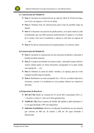 Difusión Molecular en Estado Estacionario en una Película Porosa


       a) Construcción del Modulo 01
            Paso 1: iniciamos la construcción de un cuba de vidrio de 29.8cm de largo,
               con 10 cm. de espesor y 14.9 cm. de altura.
            Paso 2: Sellamos bien las intersecciones para evitar las posibles fugas de
               liquido
            Paso 3: Colocamos una porción de piedra pómez, en la parte media la cuba
               considerando que esta debe ajustarse perfectamente al espesar y a la altura
               de la misma. Esta será la membrana a utilizar la cual tiene un espesor de
               ……cm.
            Paso 4: Se fija las intersecciones de la piedra pómez y la cuba de vidrio.


       b) Construcción del Modulo 02
            Paso 1: iniciamos la construcción de una estructura de plástico, utilizando 2
               botellas de dicho material.
            Paso 2: Cortamos las botellas en la parte media , utilizando la parte inferior,
               unimos dichas partes en forma horizontal consignando en la parte media
               una esponja de …..cm.
            Paso 3: Sellamos la unión de ambas botellas y la esponja, para así evitar
               cualquier posible fuga de líquidos.
            Paso 4: Realizamos un corte rectangular de 1 x 05 cm. en ambos lados de la
               estructura, cercana a la membrana la cual ayudara obtener las respectivas
               alícuotas.


       c) Preparación de Reactivos:
            HCl (0.1 M); Medir un volumen de 8.5 ml de HCl concentrado (36%, ρ=
               1.19 g/ml.) y aforar a 1 litro en la fiola agitando bien.
            NaOH (0.1 M); Pesar 4 gramos de NaOH QP anhidro y diluir aforando a 1
               L con agua destilada a 50ºC de temperatura.
            Indicador Fenoftaleína; Disolver el indicador Fenoftaleína en una solución
               que consiste en 800 ml. de Etanol y 200 ml. De agua destilada o
               demonizada.




Transferencia de Masa                                                                     16
 