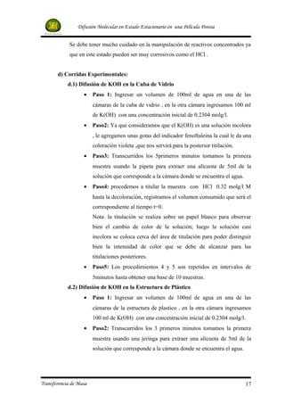 Difusión Molecular en Estado Estacionario en una Película Porosa


             Se debe tener mucho cuidado en la manipulación de reactivos concentrados ya
             que en este estado pueden ser muy corrosivos como el HCl .


       d) Corridas Experimentales:
            d.1) Difusión de KOH en la Cuba de Vidrio
                   •    Paso 1: Ingresar un volumen de 100ml de agua en una de las
                        cámaras de la cuba de vidrio , en la otra cámara ingresamos 100 ml
                        de K(OH) con una concentración inicial de 0.2304 molg/l.
                   •    Paso2: Ya que consideramos que el K(OH) es una solución incolora
                        , le agregamos unas gotas del indicador fenoftaleina la cual le da una
                        coloración violeta ,que nos servirá para la posterior titilación.
                   •    Paso3: Transcurridos los 5primeros minutos tomamos la primera
                        muestra usando la pipeta para extraer una alícuota de 5ml de la
                        solución que corresponde a la cámara donde se encuentra el agua.
                   •    Paso4: procedemos a titular la muestra con HCl 0.32 molg/l M
                        hasta la decoloración, registramos el volumen consumido que será el
                        correspondiente al tiempo t=0.
                        Nota: la titulación se realiza sobre un papel blanco para observar
                        bien el cambio de color de la solución; luego la solución casi
                        incolora se coloca cerca del área de titulación para poder distinguir
                        bien la intensidad de color que se debe de alcanzar para las
                        titulaciones posteriores.
                   •    Paso5: Los procedimientos 4 y 5 son repetidos en intervalos de
                        5minutos hasta obtener una base de 10 muestras.
            d.2) Difusión de KOH en la Estructura de Plástico
                   •    Paso 1: Ingresar un volumen de 100ml de agua en una de las
                        cámaras de la estructura de plastico , en la otra cámara ingresamos
                        100 ml de K(OH) con una concentración inicial de 0.2304 molg/l.
                   •    Paso2: Transcurridos los 3 primeros minutos tomamos la primera
                        muestra usando una jeringa para extraer una alícuota de 5ml de la
                        solución que corresponde a la cámara donde se encuentra el agua.




Transferencia de Masa                                                                       17
 