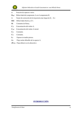 Difusión Molecular en Estado Estacionario en una Película Porosa


ε:     Fracción de espacios varios.
DAB:   Difusividad del componente A en el componente B.
τ:      Factor de corrección de la trayectoria mas larga de (Z2 – Z1).
Def:    Difusividad efectiva, m2/s
H:      Constante de Henry.
CA:    Concentración del soluto A.
CA0:   Concentración del soluto A inicial.
C2:     Constante.
C1:     Constante.
L:      Espesor en medio poroso.
JA:     Flujo molar difusible de la especie A.
(WA) i: Flujo difusivo en la dirección i.




                                     INTRODUCCIÓN


Transferencia de Masa                                                              4
 