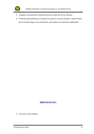 Difusión Molecular en Estado Estacionario en una Película Porosa


   • Asegurar correctamente la película porosa en cada uno de los sistemas.
   • Controlar adecuadamente el tiempo con respecto a la toma de datos y hacerlo hasta
       que el sistema llegue a ser estacionario, para aplicar las relaciones establecidas.




                                    BIBLIOGRAFÍA




   •   [1] Teoría del Cuaderno.




Transferencia de Masa                                                                        31
 