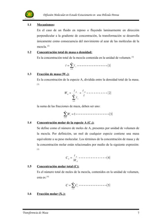 Difusión Molecular en Estado Estacionario en una Película Porosa


   1.1     Mecanismos:
           En el caso de un fluido en reposo o fluyendo laminarmente en dirección
           perpendicular a la gradiente de concentración, la transformación se desarrolla
           únicamente como consecuencia del movimiento al azar de las moléculas de la
           mezcla. [2]
   1.2     Concentración total de masa o densidad:
           Es la concentración total de la mezcla contenida en la unidad de volumen. [3]
                                              n
                                    = ∑  i − − − − − − − − − − − − − (1)
                                             i =1

   1.3     Fracción de masa (WA):
           Es la concentración de la especie A, dividida entre la densidad total de la masa.
           [3]


                                                      A           A
                                   WA =             n
                                                               =      − − − − − − − − − ( 2)
                                                                    
                                                  ∑
                                                  i =1
                                                           i


           la suma de las fracciones de maza, deben ser uno:
                                   n

                                  ∑W     i    = 1 − − − − − − − − − − − − − −( 3)
                                  i =1

   1.4     Concentración molar de la especie A (CA):
           Se define como el número de moles de A, presentes por unidad de volumen de
           la mezcla. Por definición, un mol de cualquier especie contiene una masa
           equivalente a su peso molecular. Los términos de la concentración de masa y de
           la concentración molar están relacionados por medio de la siguiente expresión:
           [3]


                                                    A
                                    CA =               − − − − − − − − − − − −( 4 )
                                                    MA
   1.5     Concentración molar total (C):
           Es el número total de moles de la mezcla, contenidos en la unidad de volumen,
           esta es: [4]
                                                  n
                                    C = ∑ Ci − − − − − − − − − − − −( 5)
                                               i =1

   1.6     Fracción molar (XA):




Transferencia de Masa                                                                          7
 