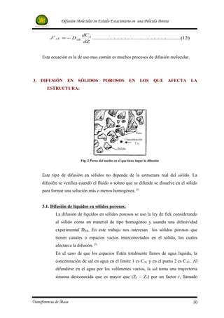 Difusión Molecular en Estado Estacionario en una Película Porosa


                             dC A
          J ∗AZ = − DAB           ..............................................................(12)
                             dZ


     Esta ecuación es la de uso mas común es muchos procesos de difusión molecular.




3. DIFUSIÓN         EN     SÓLIDOS         POROSOS             EN      LOS      QUE    AFECTA          LA
        ESTRUCTURA:




                                                                    Poros

                                                           Concentración
                                                                  CA0
                                                      Sólido



                            Fig. 2 Poros del medio en el que tiene lugar la difusión



     Este tipo de difusión en sólidos no depende de la estructura real del sólido. La
     difusión se verifica cuando el fluido o soluto que se difunde se disuelve en el sólido
     para formar una solución más o menos homogénea. [5]


     3.1. Difusión de líquidos en sólidos porosos:
             La difusión de líquidos en sólidos porosos se uso la ley de fick considerando
             al sólido como un material de tipo homogéneo y usando una difusividad
             experimental DAB. En este trabajo nos interesan los sólidos porosos que
             tienen canales o espacios vacíos interconectados en el sólido, los cuales
             afectan a la difusión. [2]
             En el caso de que los espacios Estén totalmente llenos de agua liquida, la
             concentración de sal en agua en el limite 1 es C A1 y en el punto 2 es C A2 . Al
             difundirse en el agua por los volúmenes vacíos, la sal toma una trayectoria
             sinuosa desconocida que es mayor que (Z2 – Z1) por un factor r, llamado




Transferencia de Masa                                                                                  10
 