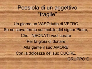 Poesiola di un aggettivo
               “fragile”
     Un giorno un VASO tutto di VETRO
Se ne stava fermo sul mobile del signor Pietro,
         Che i NEONATI vuol curare
            Per la gioia di donare
          Alla gente il suo AMORE
      Con la dolcezza del suo CUORE.
                                   GRUPPO C
 