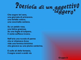 Che sogno ieri sera,
una giornata di primavera.
una farfalla volava,
una coccinella cantava.

Su un petalo rosa,
una fatina graziosa.
Su una foglia di tulipano,
il vento soffiava invano.

Nell’aria una nuvola di panna
che si chiamava Anna
vide una formica birichina
che giocava su una piuma canterina.

E sulle ali della fantasia,
il sogno svanì e andò via

                                      Gruppo D
 