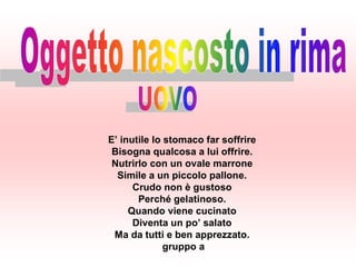 E’ inutile lo stomaco far soffrire
 Bisogna qualcosa a lui offrire.
 Nutrirlo con un ovale marrone
  Simile a un piccolo pallone.
      Crudo non è gustoso
       Perché gelatinoso.
     Quando viene cucinato
      Diventa un po’ salato
 Ma da tutti e ben apprezzato.
              gruppo a
 