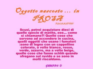Oggetto nascosto … in
     PROSA
                      FIAMMIFERO

  Scusi, potrei acquistare dieci di
quelle specie di matite, eee… come
   si chiamano?! Quelle cose che
  servono ad accendere in cucina,
 quelli oggetti che usano i fumatori
  :sono di legno con un cappellino
   colorato, a volte bianco, rosso,
  verde, azzurro, ma a volte beige,
quelle cose che fanno schhh quando
  sfregano sul ruvido e se sono in
          molti riscaldano.

                 GRUPPO D
 