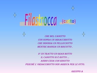 Che bel Canotto
         Con sopra un orsaCChiotto
         Che indossa un pelliCCiotto
         Mentre Mangia un bisCotto .

           d’ un tratto un gran botto
              il Canotto si è rotto …
              addio Cena Con risotto
perChé l’ orsaCChiotto non arriva per le otto.

                                   gruppo a
 