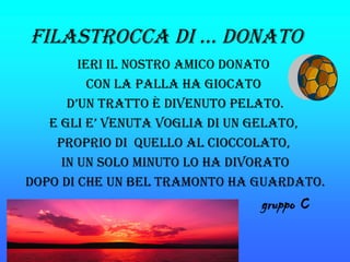 FilastroCCa di … donato
        ieri il nostro aMiCo donato
          Con la palla ha gioCato
      d’un tratto è divenuto pelato.
   e gli e’ venuta voglia di un gelato,
    proprio di Quello al CioCColato,
     in un solo Minuto lo ha divorato
dopo di Che un bel traMonto ha guardato.
                               gruppo C
 