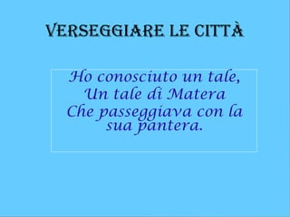 verseggiare le Città

  Ho conosciuto un tale,
    Un tale di Matera
  Che passeggiava con la
       sua pantera.
 