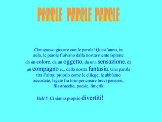 Che spasso giocare con le parole! Quest’anno, in
   aula, le parole fluivano dalla nostra mente ispirate
da un colore, da un oggetto, da una sensazione, da
un compagno e... dalla nostra fantasia. Una parola
    tira l’altra: proprio come le ciliege; le abbiamo
   accostate, legate fra loro per creare brevi pensieri,
                filastrocche, poesie, limerik.

     Beh!!! Ci siamo proprio divertiti!
 