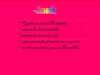 • Quella pazza di Donatella
• ama molto la mortadella
• panini buoni sempre fa
• e per mai nulla al mondo ne comprerà
• quella simpatica e pazza Donatella.
 