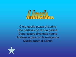 C’era quella pazza di Larina
Che parlava con la sua gallina.
 Dopo essere diventata nonna
Andava in giro con la minigonna
    Quella pazza di Larina
 