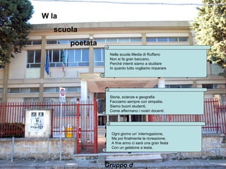 W la
   scuola
       poetata
                 Nellascuola Media di Ruffano di Ruffano
                   Nella scuola Media
                 Non si fa fa grana baccano,
                   Non si gran baccano,
                   Perché intenti siamo studiare
                 Perché tutto vogliamo imparare a studiare
                   In quanto intenti siamo

                 In quanto tutto vogliamo imparare.

                 Storia, scienze e geografia
                 Facciamo sempre con simpatia.
                   Storia, scienze e geografia
                   Facciamo sempre con simpatia.
                 Siamo buoni studenti,
                   Siamo buoni studenti,
                 Comeaffermano i nostri docenti.
                   Come
                            affermano i nostri docenti.

                 Ogni giorno un’interrogazione
                 Ma poifinalmente la ricreazione.ricreazione.
                           finalmente la
                   Ogni giorno un’ interrogazione,
                   Ma poi
                 A fine anno ci sarà una gran festa festa
                   A fine anno una gran
                   Con un gelatone a testa.
                 Con un gelatone a testa.

                 Gruppo d
 