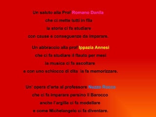 Un saluto alla Prof Romano Danila
          che ci mette tutti in fila
           la storia ci fa studiare
  con cause e conseguenze da imparare.

    Un abbraccio alla prof Ippazia Annesi
     che ci fa studiare il flauto per mesi
          la musica ci fa ascoltare
e con uno schiocco di dita la fa memorizzare.


 Un’ opera d’arte al professore Nuzzo Rocco
    che ci fa imparare persino il Barocco
       anche l’argilla ci fa modellare
    e come Michelangelo ci fa diventare.
 