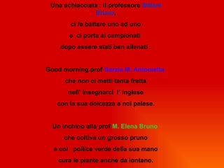 Una schiacciata , il professore Stifani
               Bruno,
        ci fa battere uno ad uno
       e ci porta ai campionati
    dopo essere stati ben allenati .


Good morning prof Garzia M. Antonietta
      che non ci metti tanta fretta
       nell’ insegnarci l’ inglese
   con la sua dolcezza a noi palese.


  Un inchino alla prof M. Elena Bruno
     che coltiva un grosso pruno
  e col pollice verde della sua mano
    cura le piante anche da lontano.
 