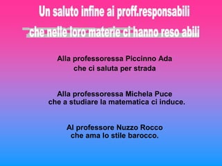 Alla professoressa Piccinno Ada
       che ci saluta per strada


  Alla professoressa Michela Puce
che a studiare la matematica ci induce.


     Al professore Nuzzo Rocco
      che ama lo stile barocco.
 