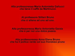 Alla professoressa Maria Antonietta Gallucci
       che beve il caffè da Martinucci.


         Al professore Stifani Bruno
         che ci allena ad uno ad uno.


 Alla professoressa Maria Antonietta Garzia
        che è per noi una dolce poesia.


    Alla professoressa Anna Elena Bruno
che ha il pollice verde col suo frondoso pruno.
 