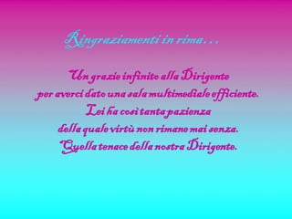 Ringraziamenti in rima…
       Un grazie infinito alla Dirigente
per averci dato una sala multimediale efficiente.
            Lei ha così tanta pazienza
     della quale virtù non rimane mai senza.
     Quella tenace della nostra Dirigente.
 