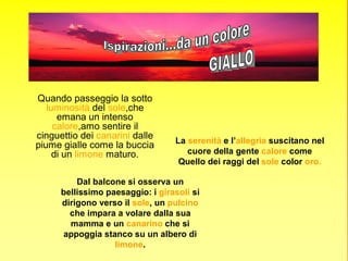 Quando passeggio la sotto
   luminosità del sole,che
      emana un intenso
     calore,amo sentire il
cinguettio dei canarini dalle
                                  La serenità e l’allegria suscitano nel
piume gialle come la buccia
     di un limone maturo.            cuore della gente calore come
                                   Quello dei raggi del sole color oro.

          Dal balcone si osserva un
      bellissimo paesaggio: i girasoli si
      dirigono verso il sole, un pulcino
        che impara a volare dalla sua
        mamma e un canarino che si
      appoggia stanco su un albero di
                   limone.
 