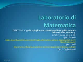 Laboratorio di Matematica DIRETTIVA n. 57 del 15 luglio 2010 contenente linee guida a norma dell’articolo 8, comma 3, d.P.R. 15 marzo 2010, n. 88. (per i Tecnici) http://nuovilicei.indire.it/content/index.php?action=lettura_paginata&id_m=7782&id_cnt=10497 (per i Licei) http://www.edscuola.it/archivio/norme/programmi/riforma_02.html (per i  Professionali) 17/03/2011 1 