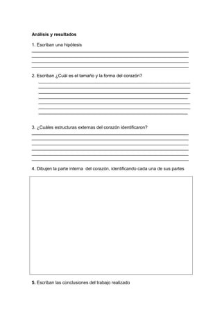 Análisis y resultados

1. Escriban una hipótesis
_______________________________________________________________
_______________________________________________________________
_______________________________________________________________
_______________________________________________________________

2. Escriban ¿Cuál es el tamaño y la forma del corazón?
    _____________________________________________________________
    _____________________________________________________________
    _____________________________________________________________
    ____________________________________________________________
    _____________________________________________________________
    _____________________________________________________________
    ____________________________________________________________


3. ¿Cuáles estructuras externas del corazón identificaron?
_______________________________________________________________
_______________________________________________________________
_______________________________________________________________
_______________________________________________________________
_______________________________________________________________
_______________________________________________________________

4. Dibujen la parte interna del corazón, identificando cada una de sus partes




5. Escriban las conclusiones del trabajo realizado
 