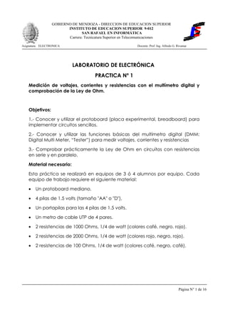 GOBIERNO DE MENDOZA - DIRECCION DE EDUCACION SUPERIOR
                         INSTITUTO DE EDUCACION SUPERIOR 9-012
                                SAN RAFAEL EN INFORMÁTICA
                         Carrera: Tecnicatura Superior en Telecomunicaciones

Asignatura: ELECTRONICA                                    Docente: Prof. Ing. Alfredo G. Rivamar




                           LABORATORIO DE ELECTRÓNICA
                                       PRACTICA Nº 1
    Medición de voltajes, corrientes y resistencias con el multímetro digital y
    comprobación de la Ley de Ohm.



    Objetivos:

    1.- Conocer y utilizar el protoboard (placa experimental, breadboard) para
    implementar circuitos sencillos.

    2.- Conocer y utilizar las funciones básicas del multímetro digital (DMM:
    Digital Multi Meter, “Tester”) para medir voltajes, corrientes y resistencias

    3.- Comprobar prácticamente la Ley de Ohm en circuitos con resistencias
    en serie y en paralelo.

    Material necesario:

    Esta práctica se realizará en equipos de 3 ó 4 alumnos por equipo. Cada
    equipo de trabajo requiere el siguiente material:

    •   Un protoboard mediano.

    •   4 pilas de 1.5 volts (tamaño quot;AAquot; o quot;Dquot;).

    •   Un portapilas para las 4 pilas de 1.5 volts.

    •   Un metro de cable UTP de 4 pares.

    •   2 resistencias de 1000 Ohms, 1/4 de watt (colores café, negro, rojo).

    •   2 resistencias de 2000 Ohms, 1/4 de watt (colores rojo, negro, rojo).

    •   2 resistencias de 100 Ohms, 1/4 de watt (colores café, negro, café).




                                                                                          Página N° 1 de 16
 