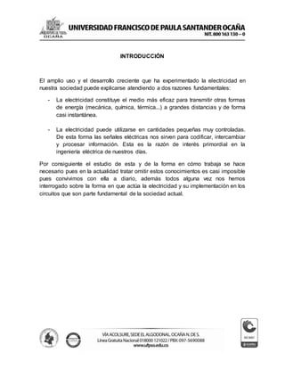 INTRODUCCIÓN
El amplio uso y el desarrollo creciente que ha experimentado la electricidad en
nuestra sociedad puede explicarse atendiendo a dos razones fundamentales:
- La electricidad constituye el medio más eficaz para transmitir otras formas
de energía (mecánica, química, térmica...) a grandes distancias y de forma
casi instantánea.
- La electricidad puede utilizarse en cantidades pequeñas muy controladas.
De esta forma las señales eléctricas nos sirven para codificar, intercambiar
y procesar información. Esta es la razón de interés primordial en la
ingeniería eléctrica de nuestros días.
Por consiguiente el estudio de esta y de la forma en cómo trabaja se hace
necesario pues en la actualidad tratar omitir estos conocimientos es casi imposible
pues convivimos con ella a diario, además todos alguna vez nos hemos
interrogado sobre la forma en que actúa la electricidad y su implementación en los
circuitos que son parte fundamental de la sociedad actual.
 