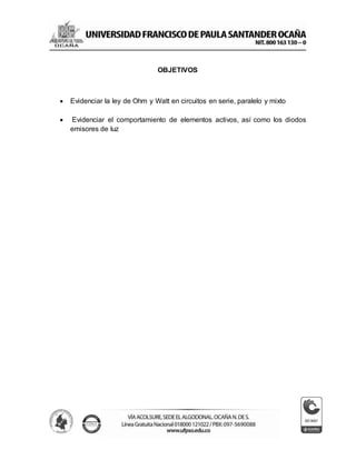 OBJETIVOS
 Evidenciar la ley de Ohm y Watt en circuitos en serie, paralelo y mixto
 Evidenciar el comportamiento de elementos activos, así como los diodos
emisores de luz
 