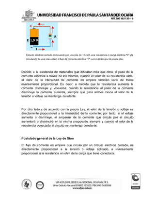 Circuito eléctrico cerrado compuesto por una pila de 1,5 volt, una resistencia o carga eléctrica "R" y la
circulación de una intensidad o flujo de corriente eléctrica " I " suministrado por la propia pila.
Debido a la existencia de materiales que dificultan más que otros el paso de la
corriente eléctrica a través de los mismos, cuando el valor de su resistencia varía,
el valor de la intensidad de corriente en ampere también varía de forma
inversamente proporcional. Es decir, a medida que la resistencia aumenta la
corriente disminuye y, viceversa, cuando la resistencia al paso de la corriente
disminuye la corriente aumenta, siempre que para ambos casos el valor de la
tensión o voltaje se mantenga constante.
Por otro lado y de acuerdo con la propia Ley, el valor de la tensión o voltaje es
directamente proporcional a la intensidad de la corriente; por tanto, si el voltaje
aumenta o disminuye, el amperaje de la corriente que circula por el circuito
aumentará o disminuirá en la misma proporción, siempre y cuando el valor de la
resistencia conectada al circuito se mantenga constante.
Postulado general de la Ley de Ohm
El flujo de corriente en ampere que circula por un circuito eléctrico cerrado, es
directamente proporcional a la tensión o voltaje aplicado, e inversamente
proporcional a la resistencia en ohm de la carga que tiene conectada.
 