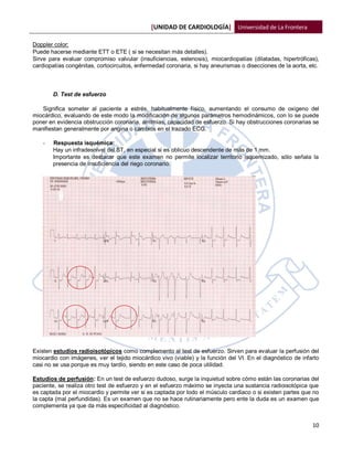 [UNIDAD DE CARDIOLOGÍA] Universidad de La Frontera

Doppler color:
Puede hacerse mediante ETT o ETE ( si se necesitan más detalles).
Sirve para evaluar compromiso valvular (insuficiencias, estenosis), miocardiopatías (dilatadas, hipertróficas),
cardiopatías congénitas, cortocircuitos, enfermedad coronaria, si hay aneurismas o disecciones de la aorta, etc.



        D. Test de esfuerzo

   Significa someter al paciente a estrés, habitualmente físico, aumentando el consumo de oxigeno del
miocárdico, evaluando de este modo la modificación de algunos parámetros hemodinámicos, con lo se puede
poner en evidencia obstrucción coronaria, arritmias, capacidad de esfuerzo. Si hay obstrucciones coronarias se
manifiestan generalmente por angina o cambios en el trazado ECG.

    -   Respuesta isquémica:
        Hay un infradesnivel del ST, en especial si es oblicuo descendente de más de 1 mm.
        Importante es destacar que este examen no permite localizar territorio isquemizado, sólo señala la
        presencia de insuficiencia del riego coronario.




Existen estudios radioisotópicos como complemento al test de esfuerzo. Sirven para evaluar la perfusión del
miocardio con imágenes, ver el tejido miocárdico vivo (viable) y la función del VI. En el diagnóstico de infarto
casi no se usa porque es muy tardío, siendo en este caso de poca utilidad.

Estudios de perfusión: En un test de esfuerzo dudoso, surge la inquietud sobre cómo están las coronarias del
paciente, se realiza otro test de esfuerzo y en el esfuerzo máximo se inyecta una sustancia radioisotópica que
es captada por el miocardio y permite ver si es captada por todo el músculo cardiaco o si existen partes que no
la capta (mal perfundidas). Es un examen que no se hace rutinariamente pero ente la duda es un examen que
complementa ya que da más especificidad al diagnóstico.


                                                                                                             10
 