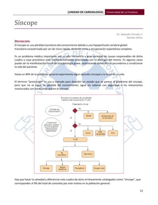 [UNIDAD DE CARDIOLOGÍA] Universidad de La Frontera


Síncope
                                                                                        Dr. Alejandro Paredes C.
                                                                                                  Daniela Gálvez
DEFINICIÓN:
El síncope es una pérdida transitoria del conocimiento debida a una hipoperfusión cerebral global
transitoria caracterizada por ser de inicio rápido, duración corta y recuperación espontánea completa.

Es un problema médico importante por su alta frecuencia y gran variedad de causas responsables de dicho
cuadro y cuyo pronóstico está fundamentalmente relacionado con la etiología del mismo. En algunos casos
puede ser la manifestación inicial de una patología grave, ocasionando daños físicos secundarios o condicionar
la vida del paciente.

Hasta un 40% de la población general experimenta algún episodio sincopal a lo largo de su vida.

El término “presíncope” se usa a menudo para describir un estado que se parece al pródromo del síncope,
pero que no se sigue de pérdida del conocimiento; sigue sin saberse con seguridad si los mecanismos
involucrados son los mismos que en el síncope.




Hay que hacer la salvedad y diferenciar este cuadro de otros erróneamente catalogados como “síncope”, que
corresponden al 9% del total de consultas por este motivo en la población general :

                                                                                                             13
 