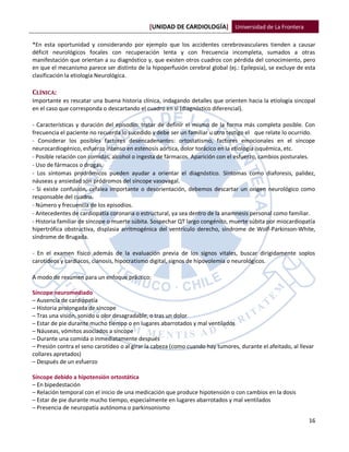 [UNIDAD DE CARDIOLOGÍA] Universidad de La Frontera

*En esta oportunidad y considerando por ejemplo que los accidentes cerebrovasculares tienden a causar
déficit neurológicos focales con recuperación lenta y con frecuencia incompleta, sumados a otras
manifestación que orientan a su diagnóstico y, que existen otros cuadros con pérdida del conocimiento, pero
en que el mecanismo parece ser distinto de la hipoperfusión cerebral global (ej.: Epilepsia), se excluye de esta
clasificación la etiología Neurológica.

CLÍNICA:
Importante es rescatar una buena historia clínica, indagando detalles que orienten hacia la etiología sincopal
en el caso que corresponda o descartando el cuadro en si (diagnóstico diferencial).

- Características y duración del episodio: tratar de definir el mismo de la forma más completa posible. Con
frecuencia el paciente no recuerda lo sucedido y debe ser un familiar u otro testigo el que relate lo ocurrido.
- Considerar los posibles factores desencadenantes: ortostatismo, factores emocionales en el síncope
neurocardiogénico, esfuerzo intenso en estenosis aórtica, dolor torácico en la etiología isquémica, etc.
- Posible relación con comidas, alcohol o ingesta de fármacos. Aparición con el esfuerzo, cambios posturales.
- Uso de fármacos o drogas.
- Los síntomas prodrómicos pueden ayudar a orientar el diagnóstico. Síntomas como diaforesis, palidez,
náuseas y ansiedad son pródromos del síncope vasovagal.
- Si existe confusión, cefalea importante o desorientación, debemos descartar un origen neurológico como
responsable del cuadro.
- Número y frecuencia de los episodios.
- Antecedentes de cardiopatía coronaria o estructural, ya sea dentro de la anamnesis personal como familiar.
- Historia familiar de síncope o muerte súbita. Sospechar QT largo congénito, muerte súbita por miocardiopatía
hipertrófica obstructiva, displasia arritmogénica del ventrículo derecho, síndrome de Wolf-Parkinson-White,
síndrome de Brugada.

- En el examen físico además de la evaluación previa de los signos vitales, buscar dirigidamente soplos
carotídeos y cardiacos, cianosis, hipocratismo digital, signos de hipovolemia o neurológicos.

A modo de resumen para un enfoque práctico:

Síncope neuromediado
– Ausencia de cardiopatía
– Historia prolongada de síncope
– Tras una visión, sonido u olor desagradable, o tras un dolor
– Estar de pie durante mucho tiempo o en lugares abarrotados y mal ventilados
– Náuseas, vómitos asociados a síncope
– Durante una comida o inmediatamente después
– Presión contra el seno carotídeo o al girar la cabeza (como cuando hay tumores, durante el afeitado, al llevar
collares apretados)
– Después de un esfuerzo

Síncope debido a hipotensión ortostática
– En bipedestación
– Relación temporal con el inicio de una medicación que produce hipotensión o con cambios en la dosis
– Estar de pie durante mucho tiempo, especialmente en lugares abarrotados y mal ventilados
– Presencia de neuropatía autónoma o parkinsonismo

                                                                                                              16
 