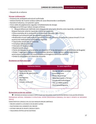 [UNIDAD DE CARDIOLOGÍA] Universidad de La Frontera

– Después de un esfuerzo

Síncope cardiovascular
– Presencia de cardiopatía estructural confirmada
– Historia familiar de muerte cardiaca súbita de causa desconocida o canalopatía
– Durante el esfuerzo, o en posición supina
– Inicio súbito de palpitaciones seguidas inmediatamente de síncope
– Hallazgos en el ECG que indican síncope arrítmico:
     • Bloqueo bifascicular (definido como bloqueo de rama tanto derecha como izquierda, combinado con
     bloqueo fascicular anterior izquierdo o posterior izquierdo)
     • Otras anomalías de la conducción intraventricular (duración QRS ≥ 0,12 s)
     • Bloqueo auriculoventricular de segundo grado Mobitz I
     • Bradicardia sinusal inadecuada asintomática (< 50 lpm), bloqueo sinoauricular o pausa sinusal ≥ 3 s en
     ausencia de medicaciones cronotrópicas negativas
     • Taquicardia ventricular no sostenida
     • Complejos QRS preexcitados
     • Intervalos QT largos o cortos
     • Repolarización precoz
     • Patrón de bloqueo de rama derecha con elevación ST en las derivaciones V1-V3 (síndrome de Brugada)
     • Ondas T negativas en derivaciones precordiales derechas, ondas épsilon y potenciales tardíos
     ventriculares compatibles con miocardiopatía arritmogénica ventricular derecha
     • Ondas Q compatibles con infarto de miocardio

EXÁMENES DE EXPLORACIÓN:

                           Exámenes básicos                          En casos específicos

              Exploración física                            Masaje del seno carotídeo
              Medición de signos vitales                    Ecocardiograma
              ECG                                           Holter de arritmias
              Hemograma                                     Mesa basculante o Tilt test
              Glicemia                                      Estudio electrofisiológico
              Función renal y ELP                           TAC y/o RNM cerebral
                                                             Electroencefalograma



ESTRATIFICACIÓN DEL RIESGO
      CRITERIOS DE RIESGO ELEVADO A CORTO PLAZO QUE REQUIEREN HOSPITALIZACIÓN RÁPIDA O EVALUACIÓN INTENSIVA
ENFERMEDAD ARTERIAL CORONARIA O ESTRUCTURAL SEVERA (INSUFICIENCIA CARDIACA, FEVI BAJA O INFARTO DE MIOCARDIO
PREVIO)
CARACTERÍSTICAS CLÍNICAS O DEL ECG QUE INDIQUEN SÍNCOPE ARRÍTMICO
– SÍNCOPE DURANTE EL ESFUERZO O EN DECÚBITO SUPINO
– PALPITACIONES EN EL MOMENTO DEL SÍNCOPE
– HISTORIA FAMILIAR DE MUERTE CARDIACA SÚBITA
– TAQUICARDIA VENTRICULAR NO SOSTENIDA

                                                                                                            17
 