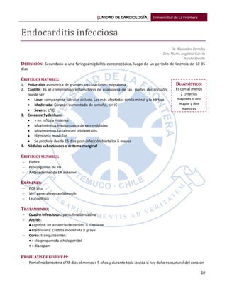 [UNIDAD DE CARDIOLOGÍA] Universidad de La Frontera


Endocarditis infecciosa
                                                                                              Dr. Alejandro Paredes
                                                                                         Dra. María Angélica García
                                                                                                       Aleida Vivallo
DEFINICIÓN: Secundaria a una faringoamigdalitis estreptocócica, luego de un periodo de latencia de 10-35
días

CRITERIOS MAYORES:
1. Poliartritis asimétrica de grandes articulaciones, migratoria                                 DIAGNÓSTICO:
2. Carditis: Es el compromiso inflamatorio de cualquiera de las partes del corazón,              Es con al menos
   puede ser:                                                                                       2 criterios
    Leve: componente valvular aislado. Las más afectadas son la mitral y la aórtica             mayores o uno
    Moderada: Corazón aumentado de tamaño, sin IC                                                 mayor y dos
    Severa: c/IC                                                                                    menores
3. Corea de Sydenham
    + en niños y mujeres
    Movimientos involuntarios de extremidades
    Movimientos faciales uni o bilaterales
    Hipotonía muscular
    Se produce desde 15 días post-infección hasta los 6 meses
4. Nódulos subcutáneos o eritema marginal

CRITERIOS MENORES:
      Fiebre
      Prolongación de PR
      Antecedentes de ER anterior

EXÁMENES:
      PCR alto
      VHS generalmente>50mm/h
      Leucocitosis

TRATAMIENTO:
      Cuadro infecciosos: penicilina benzatina
      Artritis:
        Aspirina: en ausencia de carditis o si es leve
        Prednisona: carditis moderada o grave
      Corea: tranquilizantes:
        > clorpropamida o haloperidol
        < diazepam

PROFILAXIS DE RECIDIVAS:
      Penicilina benzatina c/28 días al menos x 5 años y durante toda la vida si hay daño estructural del corazón

                                                                                                                  20
 