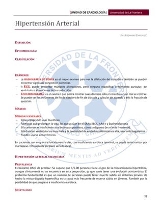 [UNIDAD DE CARDIOLOGÍA] Universidad de La Frontera


Hipertensión Arterial
                                                                                         DR. ALEJANDRO PAREDES C.

DEFINICIÓN:

EPIDEMIOLOGÍA:

CLASIFICACIÓN:



EXÁMENES:
   La RADIOGRAFÍA DE TÓRAX es el mejor examen para ver la dilatación del corazón y también se pueden
    encontrar signos de congestión pulmonar.
   El ECG, puede presentar múltiples alteraciones, pero ninguna específica: crecimiento auricular, del
    ventrículo o alteraciones de la conducción.
   ECOCARDIOGRAMA: es el examen que podrá mostrar cuan dilatado está el corazón y cuan mal se contrae.
    Se puede ver los volúmenes de fin de sístole y de fin de diástole y calcular de acuerdo a ello la fracción de
    eyección.

MANEJO:

MEDIDAS GENERALES
   Si hay congestión usar diuréticos
   Fármacos que prolongan la vida, los que actúan en el SRAA: IECA, ARA II y Espironolactona
   Si lo anterior es insuficiente usar inótropos positivos, como la digoxina (es el más frecuente).
   Si la función ventricular es muy mala y la posibilidad de embolias sistémicas es alta, usar anticoagulantes
   Pueden usarse antiarrítmicos.

En pacientes con muy mala función ventricular, con insuficiencia cardiaca terminal, se puede resincronizar por
marcapaso. El trasplante cardiaco sería lo ideal.


HIPERTENSIÓN ARTERIAL SECUNDARIA

PREVALENCIA
Es bastante difícil de precisar: Se supone que 1/5.00 personas tiene el gen de la miocardiopatía hipertrófica,
aunque clínicamente no se encuentra en esta proporción, ya que suele tener una evolución asintomática. El
problema fundamental es que un número de personas puede tener muerte súbita sin síntomas previos; de
hecho la miocardiopatía hipertrófica es la causa más frecuente de muerte súbita en jóvenes. También por la
posibilidad de que progrese a insuficiencia cardiaca.

MORTALIDAD
                                                                                                              21
 