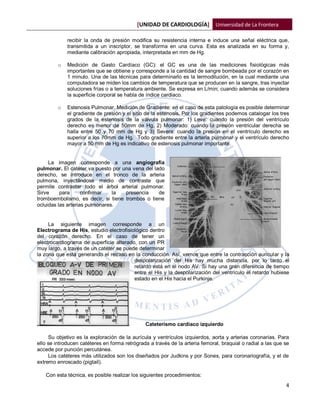 [UNIDAD DE CARDIOLOGÍA] Universidad de La Frontera

             recibir la onda de presión modifica su resistencia interna e induce una señal eléctrica que,
             transmitida a un inscriptor, se transforma en una curva. Esta es analizada en su forma y,
             mediante calibración apropiada, interpretada en mm de Hg.

         o   Medición de Gasto Cardíaco (GC): el GC es una de las mediciones fisiológicas más
             importantes que se obtiene y corresponde a la cantidad de sangre bombeada por el corazón en
             1 minuto. Una de las técnicas para determinarlo es la termodilución, en la cual mediante una
             computadora se miden los cambios de temperatura que se producen en la sangre, tras inyectar
             soluciones frías o a temperatura ambiente. Se expresa en L/min; cuando además se considera
             la superficie corporal se habla de índice cardiaco.

         o   Estenosis Pulmonar. Medición de Gradiente: en el caso de esta patología es posible determinar
             el gradiente de presión y el sitio de la estenosis. Por los gradientes podemos catalogar los tres
             grados de la estenosis de la válvula pulmonar: 1) Leve: cuando la presión del ventrículo
             derecho es menor de 50mm de Hg, 2) Moderado: cuando la presión ventricular derecha se
             halla entre 50 y 70 mm de Hg y 3) Severa: cuando la presión en el ventrículo derecho es
             superior a los 70mm de Hg. Todo gradiente entre la arteria pulmonar y el ventrículo derecho
             mayor a 50 mm de Hg es indicativo de estenosis pulmonar importante.


     La imagen corresponde a una angiografía
pulmonar. El catéter va puesto por una vena del lado
derecho, se introduce en el tronco de la arteria
pulmona, inyectándose medio de contraste que
permite contrastar todo el árbol arterial pulmonar.
Sirve     para      confirmar   la  presencia     de
tromboembolismo, es decir, si tiene trombos o tiene
ocluidas las arterias pulmonares.


     La siguiente imagen corresponde a un
Electrograma de His, estudio electrofisiológico dentro
del corazón derecho. En el caso de tener un
electrocardiograma de superficie alterado, con un PR
muy largo, a través de un catéter se puede determinar
la zona que está generando el retraso en la conducción. Así, vemos que entre la contracción auricular y la
                                         despolarización del His hay mucha distancia, por lo tanto el
                                         retardo está en el nodo AV. Si hay una gran diferencia de tiempo
                                         entre el His y la despolarización del ventrículo el retardo hubiese
                                         estado en el His hacia el Purkinje.




                                               Cateterismo cardíaco izquierdo

     Su objetivo es la exploración de la aurícula y ventrículos izquierdos, aorta y arterias coronarias. Para
ello se introducen catéteres en forma retrógrada a través de la arteria femoral, braquial o radial a las que se
accede por punción percutánea.
     Los catéteres más utilizados son los diseñados por Judkins y por Sones, para coronariografía, y el de
extremo enroscado (pigtail).

   Con esta técnica, es posible realizar los siguientes procedimientos:
                                                                                                             4
 