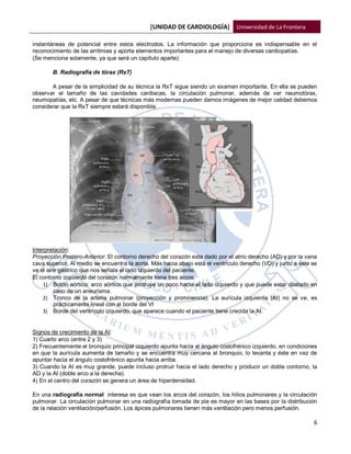 [UNIDAD DE CARDIOLOGÍA] Universidad de La Frontera

instantáneas de potencial entre estos electrodos. La información que proporciona es indispensable en el
reconocimiento de las arritmias y aporta elementos importantes para el manejo de diversas cardiopatías.
(Se menciona solamente, ya que será un capítulo aparte)

       B. Radiografía de tórax (RxT)

       A pesar de la simplicidad de su técnica la RxT sigue siendo un examen importante. En ella se pueden
observar el tamaño de las cavidades cardiacas, la circulación pulmonar, además de ver neumotórax,
neumopatías, etc. A pesar de que técnicas más modernas pueden darnos imágenes de mejor calidad debemos
considerar que la RxT siempre estará disponible.




Interpretación:
Proyección Postero-Anterior: El contorno derecho del corazón esta dado por el atrio derecho (AD) y por la vena
cava superior. Al medio se encuentra la aorta. Más hacia abajo está el ventrículo derecho (VD) y junto a éste se
ve el aire gástrico que nos señala el lado izquierdo del paciente.
El contorno izquierdo del corazón normalmente tiene tres arcos:
    1) Botón aórtico: arco aórtico que protruye un poco hacia el lado izquierdo y que puede estar dilatado en
         caso de un aneurisma.
    2) Tronco de la arteria pulmonar (proyección y prominencia). La aurícula izquierda (AI) no se ve, es
         prácticamente lineal con el borde del VI
    3) Borde del ventrículo izquierdo, que aparece cuando el paciente tiene crecida la AI.


Signos de crecimiento de la AI:
1) Cuarto arco (entre 2 y 3)
2) Frecuentemente el bronquio principal izquierdo apunta hacia al ángulo costofrénico izquierdo, en condiciones
en que la aurícula aumenta de tamaño y se encuentra muy cercana al bronquio, lo levanta y éste en vez de
apuntar hacia el ángulo costofrénico apunta hacia arriba.
3) Cuando la AI es muy grande, puede incluso protruir hacia el lado derecho y producir un doble contorno, la
AD y la AI (doble arco a la derecha).
4) En el centro del corazón se genera un área de hiperdensidad.

En una radiografía normal interesa es que vean los arcos del corazón, los hilios pulmonares y la circulación
pulmonar. La circulación pulmonar en una radiografía tomada de pie es mayor en las bases por la distribución
de la relación ventilación/perfusión. Los ápices pulmonares tienen más ventilación pero menos perfusión.

                                                                                                              6
 