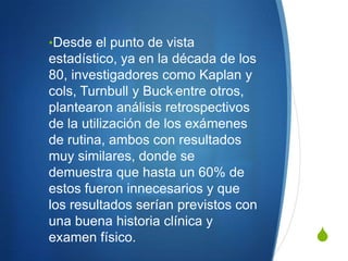 •Desde el punto de vista
estadístico, ya en la década de los
80, investigadores como Kaplan y
cols, Turnbull y Buck entre otros,
plantearon análisis retrospectivos
de la utilización de los exámenes
de rutina, ambos con resultados
muy similares, donde se
demuestra que hasta un 60% de
estos fueron innecesarios y que
los resultados serían previstos con
una buena historia clínica y
examen físico.                        S
 