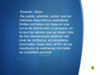 •Examen físico.
•Se puede, además, acotar que los
métodos diagnósticos establecen
límites normales con base en una
curva de distribución o campana, en
la que los valores que se alejan más
de dos desviaciones estándar del
nivel de confianza, se consideran
anormales. Dado esto, el 5% de los
resultados de exámenes normales
se considera anormal.



                                       S
 