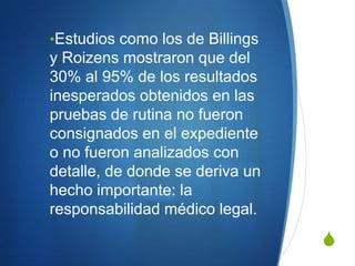 •Estudios como los de Billings
y Roizens mostraron que del
30% al 95% de los resultados
inesperados obtenidos en las
pruebas de rutina no fueron
consignados en el expediente
o no fueron analizados con
detalle, de donde se deriva un
hecho importante: la
responsabilidad médico legal.

                                 S
 
