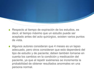 S Respecto al tiempo de expiración de los estudios, es
  decir, el tiempo máximo que un estudio puede ser
  aceptado antes del acto quirúrgico, existen varios puntos
  de vista.

S Algunos autores consideran que 4 meses es un lapso
  adecuado, pero otros consideran que esto dependerá del
  tipo de estudio y de paciente; deben también tomarse en
  cuenta los cambios en la condición y medicación del
  paciente, ya que al repetir exámenes se incrementa la
  probabilidad de obtener resultados anormales en una
  persona normal.
 