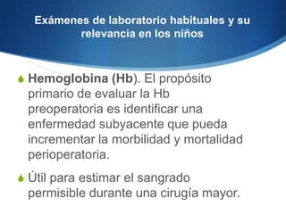 Exámenes de laboratorio habituales y su
          relevancia en los niños



S Hemoglobina (Hb). El propósito
 primario de evaluar la Hb
 preoperatoria es identificar una
 enfermedad subyacente que pueda
 incrementar la morbilidad y mortalidad
 perioperatoria.
S Útil para estimar el sangrado
 permisible durante una cirugía mayor.
 