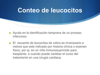 Conteo de leucocitos


S Ayuda en la identificación temprana de un proceso
  infeccioso.

S El recuento de leucocitos de rutina es innecesario a
  menos que este indicado por historia clínica o examen
  físico, por ej. en un niño Inmunosuprimido para
  trasplante, o cuando puede cambiar el curso del
  tratamiento en una cirugía cardiaca.
 