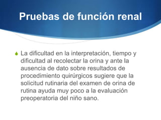 Pruebas de función renal


S La dificultad en la interpretación, tiempo y
  dificultad al recolectar la orina y ante la
  ausencia de dato sobre resultados de
  procedimiento quirúrgicos sugiere que la
  solicitud rutinaria del examen de orina de
  rutina ayuda muy poco a la evaluación
  preoperatoria del niño sano.
 