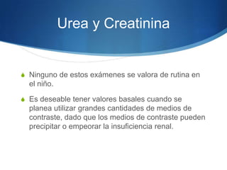 Urea y Creatinina


S Ninguno de estos exámenes se valora de rutina en
  el niño.

S Es deseable tener valores basales cuando se
  planea utilizar grandes cantidades de medios de
  contraste, dado que los medios de contraste pueden
  precipitar o empeorar la insuficiencia renal.
 