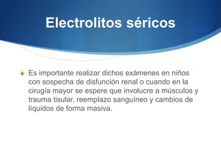 Electrolitos séricos


S Es importante realizar dichos exámenes en niños
  con sospecha de disfunción renal o cuando en la
  cirugía mayor se espere que involucre a músculos y
  trauma tisular, reemplazo sanguíneo y cambios de
  líquidos de forma masiva.
 